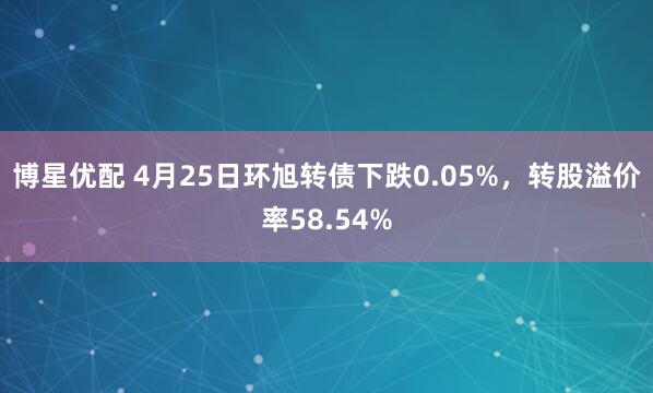 博星优配 4月25日环旭转债下跌0.05%，转股溢价率58.54%