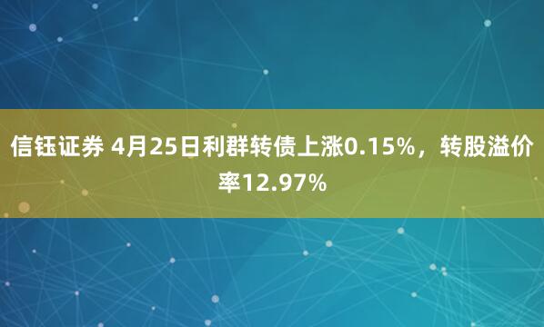 信钰证券 4月25日利群转债上涨0.15%，转股溢价率12.97%