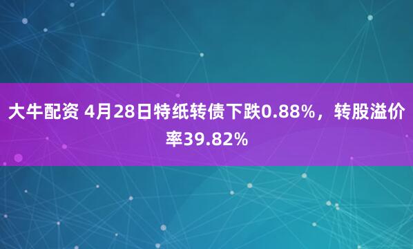 大牛配资 4月28日特纸转债下跌0.88%，转股溢价率39.82%