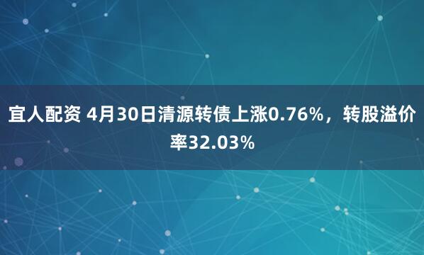 宜人配资 4月30日清源转债上涨0.76%，转股溢价率32.03%