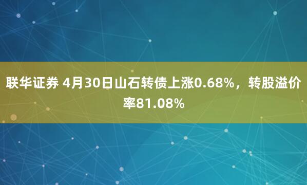 联华证券 4月30日山石转债上涨0.68%，转股溢价率81.08%