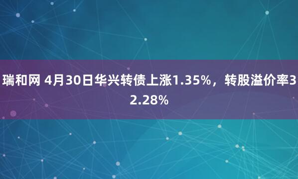 瑞和网 4月30日华兴转债上涨1.35%，转股溢价率32.28%