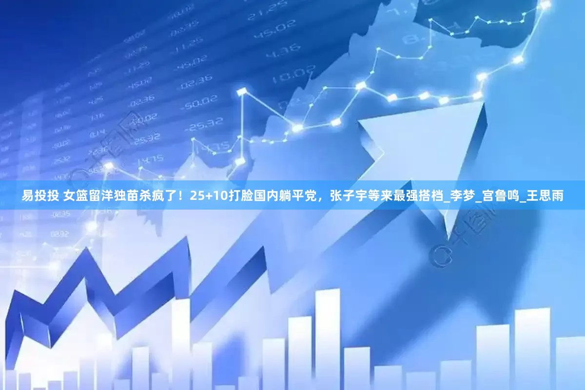 易投投 女篮留洋独苗杀疯了！25+10打脸国内躺平党，张子宇等来最强搭档_李梦_宫鲁鸣_王思雨