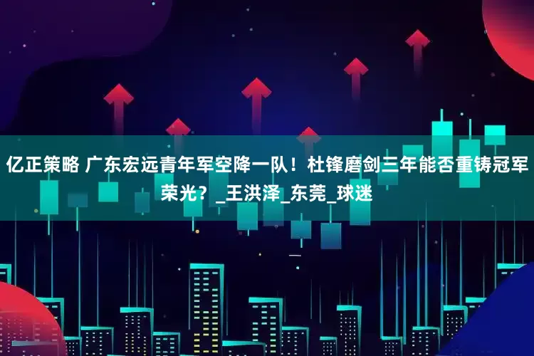 亿正策略 广东宏远青年军空降一队！杜锋磨剑三年能否重铸冠军荣光？_王洪泽_东莞_球迷