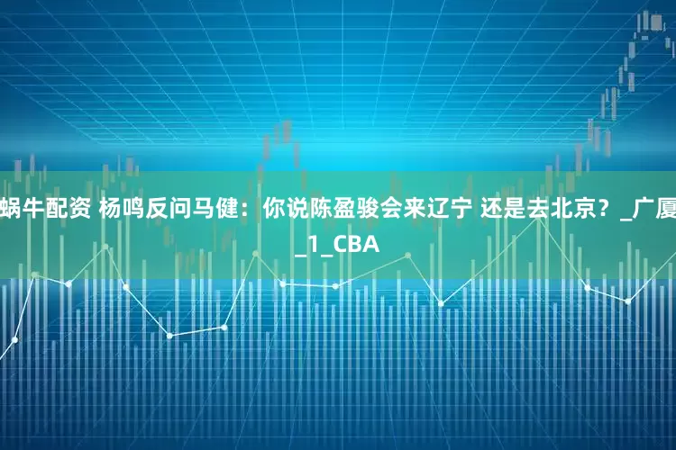 蜗牛配资 杨鸣反问马健：你说陈盈骏会来辽宁 还是去北京？_广厦_1_CBA