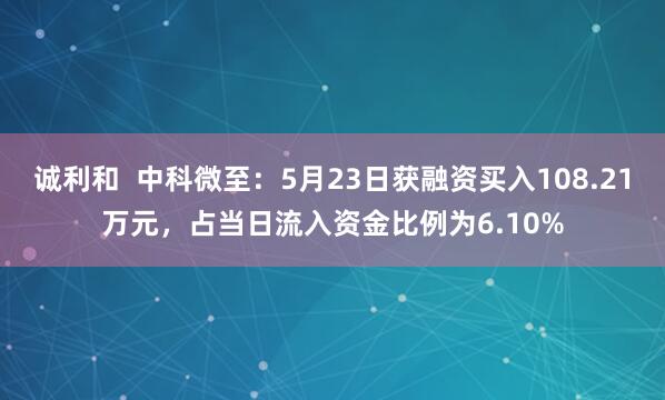 诚利和  中科微至：5月23日获融资买入108.21万元，占当日流入资金比例为6.10%