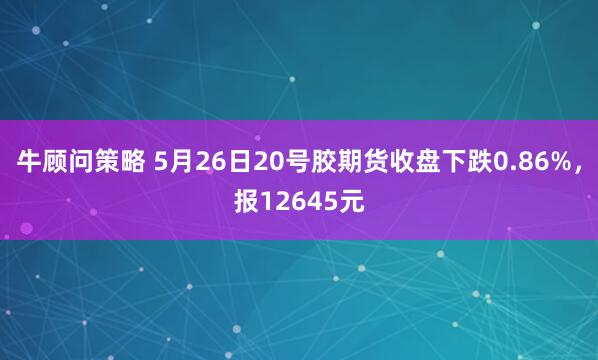 牛顾问策略 5月26日20号胶期货收盘下跌0.86%，报12645元