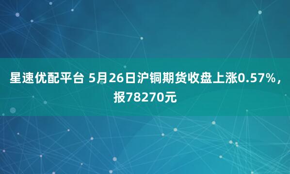 星速优配平台 5月26日沪铜期货收盘上涨0.57%，报78270元