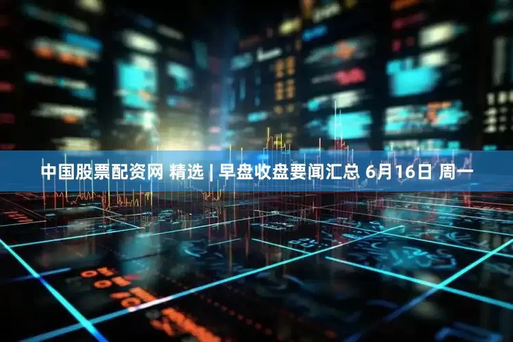 中国股票配资网 精选 | 早盘收盘要闻汇总 6月16日 周一