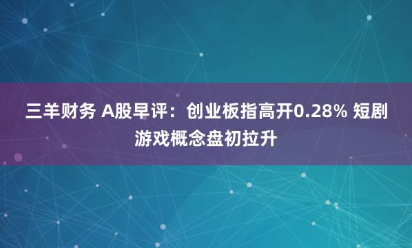 三羊财务 A股早评：创业板指高开0.28% 短剧游戏概念盘初拉升