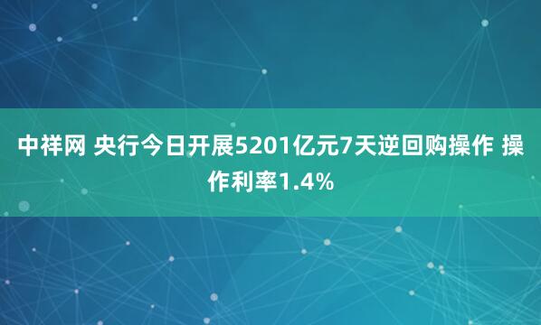 中祥网 央行今日开展5201亿元7天逆回购操作 操作利率1.4%