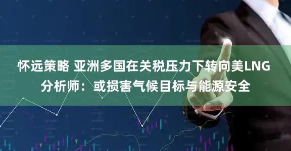 怀远策略 亚洲多国在关税压力下转向美LNG 分析师：或损害气候目标与能源安全