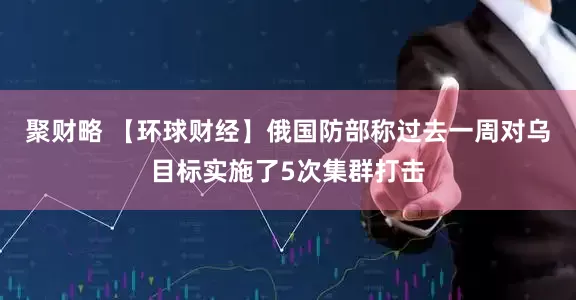 聚财略 【环球财经】俄国防部称过去一周对乌目标实施了5次集群打击