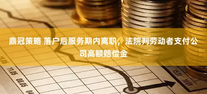 鼎冠策略 落户后服务期内离职，法院判劳动者支付公司高额赔偿金