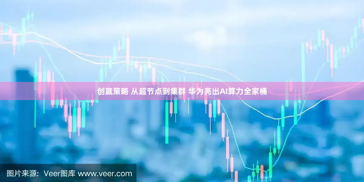 创赢策略 从超节点到集群 华为亮出AI算力全家桶