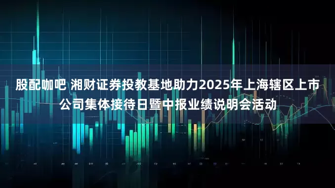 股配咖吧 湘财证券投教基地助力2025年上海辖区上市公司集体接待日暨中报业绩说明会活动
