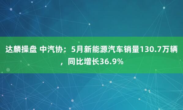 达麟操盘 中汽协：5月新能源汽车销量130.7万辆，同比增长36.9%