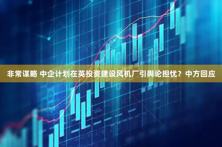 非常谋略 中企计划在英投资建设风机厂引舆论担忧？中方回应