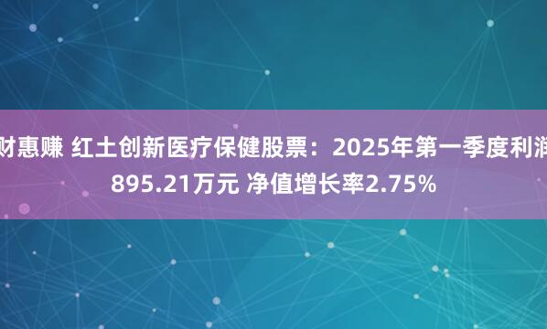 财惠赚 红土创新医疗保健股票：2025年第一季度利润895.21万元 净值增长率2.75%