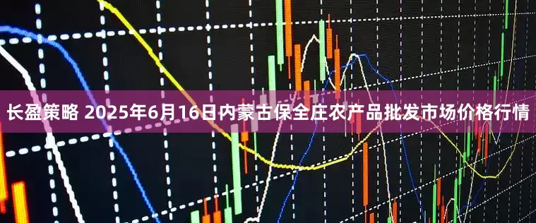 长盈策略 2025年6月16日内蒙古保全庄农产品批发市场价格行情