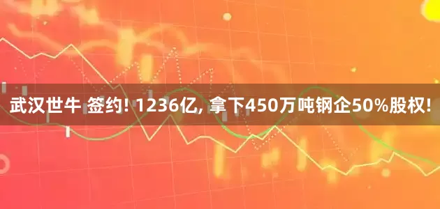 武汉世牛 签约! 1236亿, 拿下450万吨钢企50%股权!