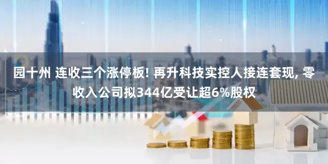 园十州 连收三个涨停板! 再升科技实控人接连套现, 零收入公司拟344亿受让超6%股权