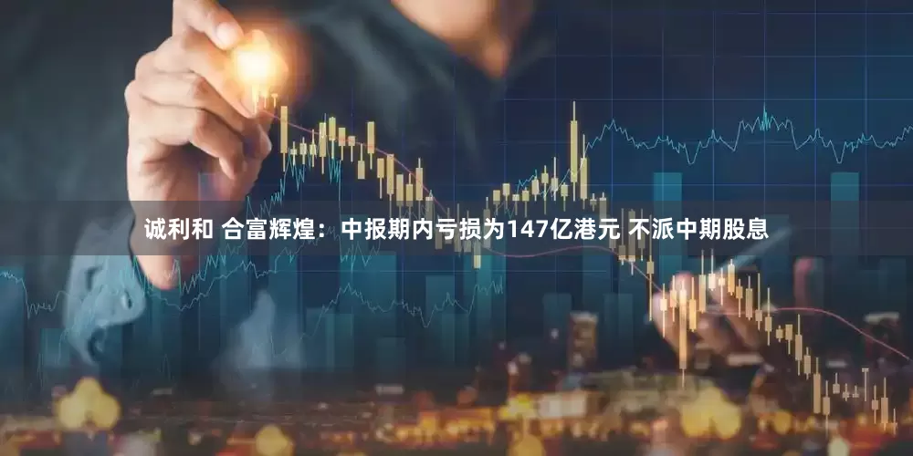 诚利和 合富辉煌：中报期内亏损为147亿港元 不派中期股息