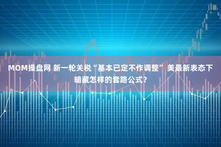 MOM操盘网 新一轮关税“基本已定不作调整” 美最新表态下暗藏怎样的套路公式？
