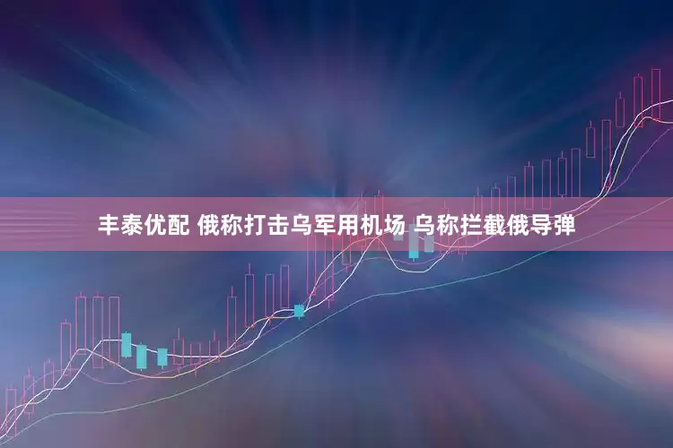 丰泰优配 俄称打击乌军用机场 乌称拦截俄导弹