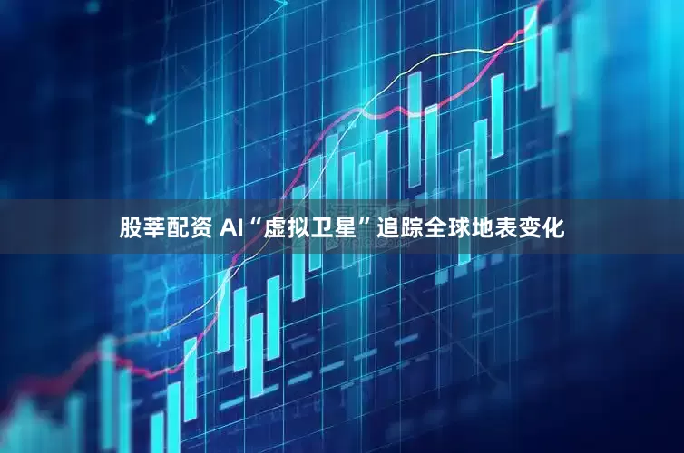 股莘配资 AI“虚拟卫星”追踪全球地表变化